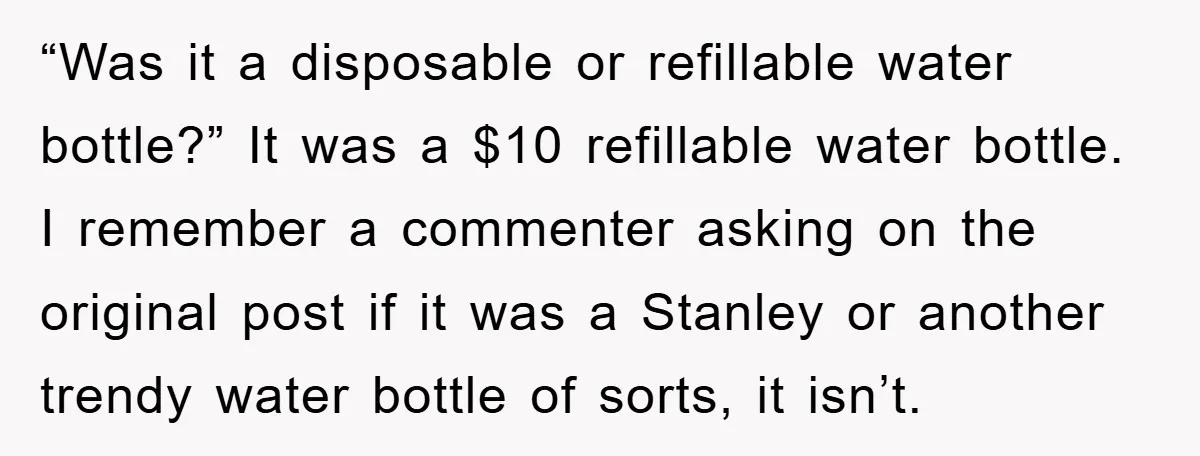 “Was it a disposable or refillable water bottle?” It was a $10 refillable water bottle. I remember a commenter asking on the original post if it was a Stanley or...