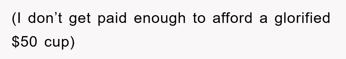 (I don’t get paid enough to afford a glorified $50 cup)