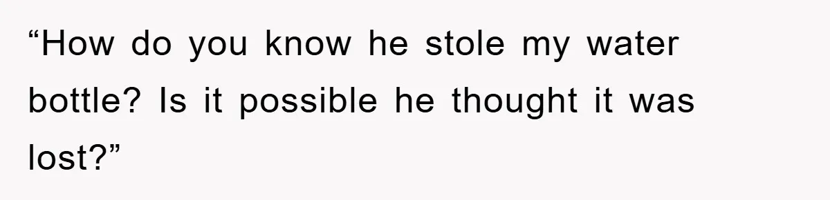 “How do you know he stole my water bottle? Is it possible he thought it was lost?”