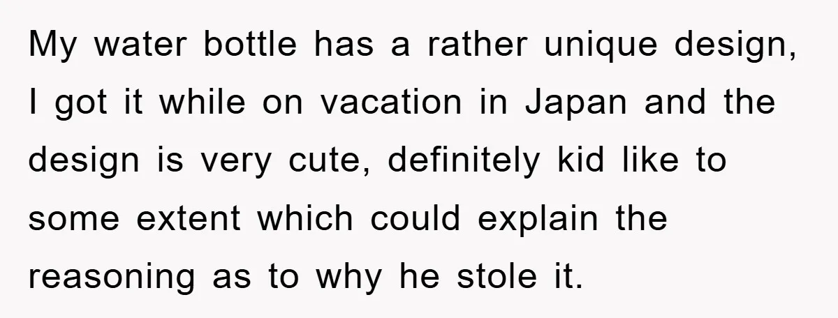 My water bottle has a rather unique design, I got it while on vacation in Japan and the design is very cute, definitely kid like to some extent which could...
