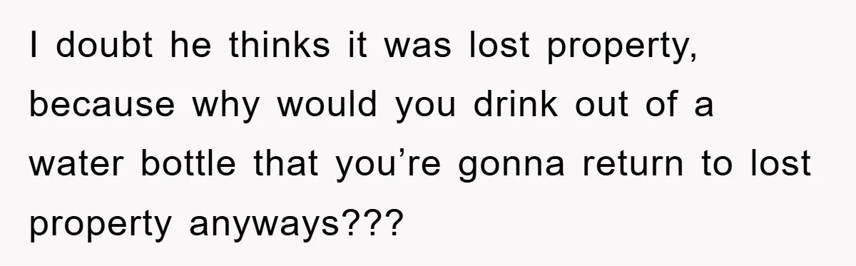 I doubt he thinks it was lost property, because why would you drink out of a water bottle that you’re gonna return to lost property anyways???
