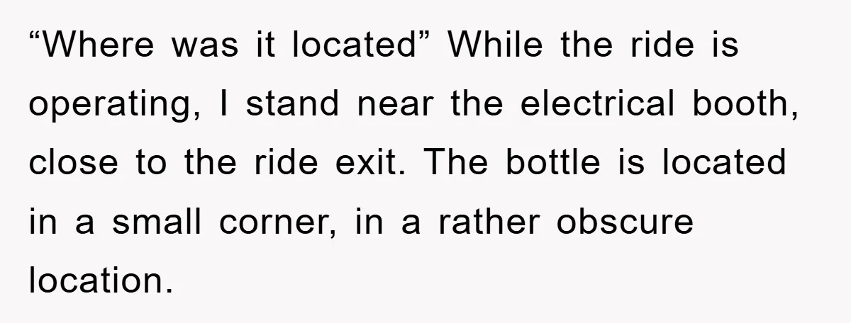 “Where was it located” While the ride is operating, I stand near the electrical booth, close to the ride exit. The bottle is located in a small corner, in a...