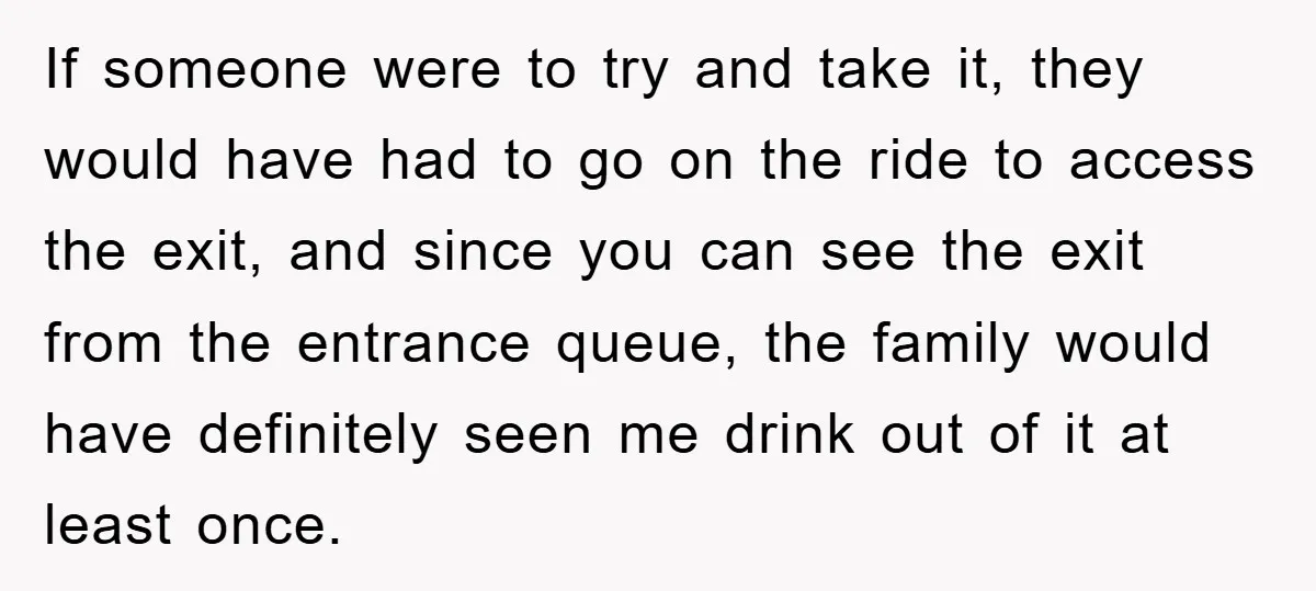 If someone were to try and take it, they would have had to go on the ride to access the exit, and since you can see the exit from the...