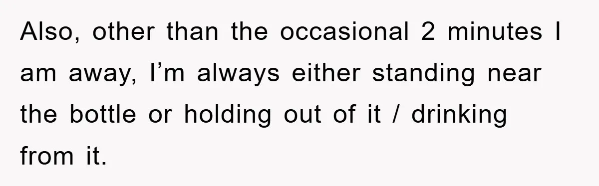 Also, other than the occasional 2 minutes I am away, I’m always either standing near the bottle or holding out of it / drinking from it.