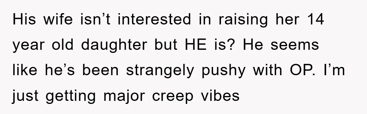 His wife isn’t interested in raising her 14 year old daughter but HE is? He seems like he’s been strangely pushy with OP. I’m just getting major creep vibes