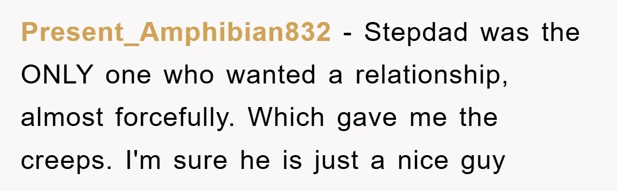 Present_Amphibian832 - Stepdad was the ONLY one who wanted a relationship, almost forcefully. Which gave me the creeps. I'm sure he is just a nice guy