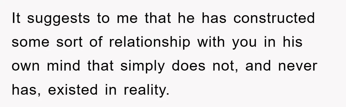 It suggests to me that he has constructed some sort of relationship with you in his own mind that simply does not, and never has, existed in reality.
