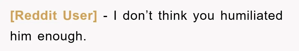 [Reddit User] - I don’t think you humiliated him enough.