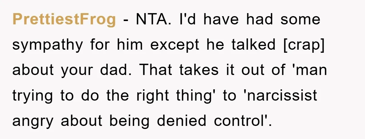 PrettiestFrog - NTA. I'd have had some sympathy for him except he talked [crap] about your dad. That takes it out of 'man trying to do the right thing' to...