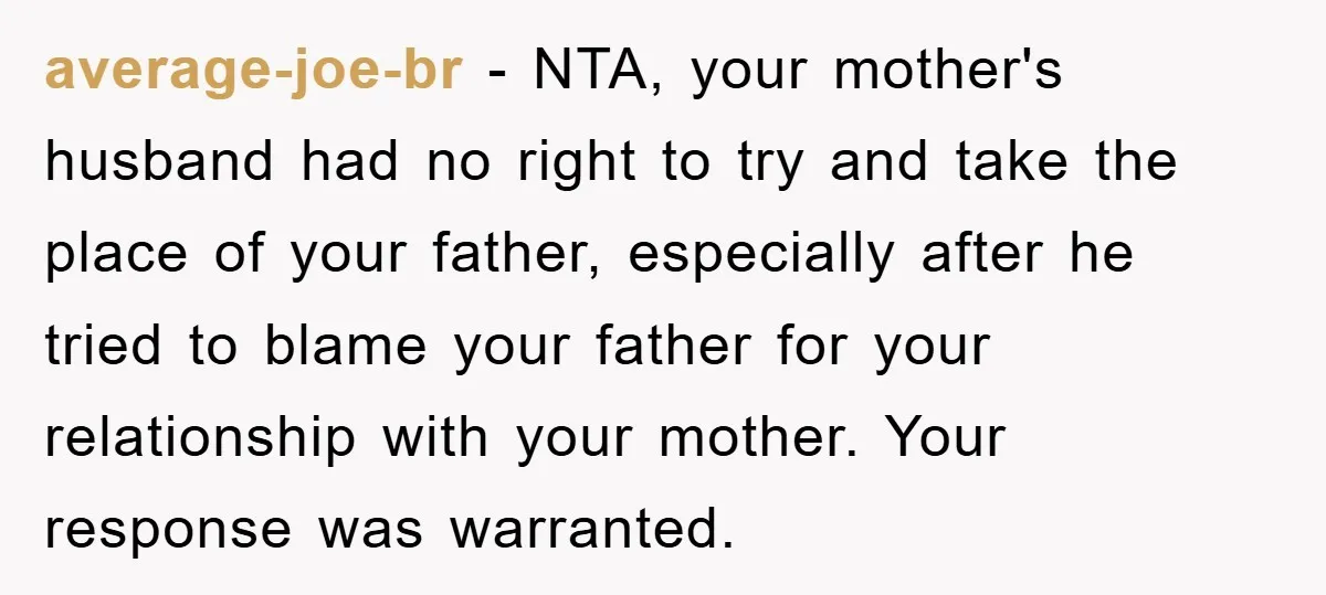 average-joe-br - NTA, your mother's husband had no right to try and take the place of your father, especially after he tried to blame your father for your relationship with...