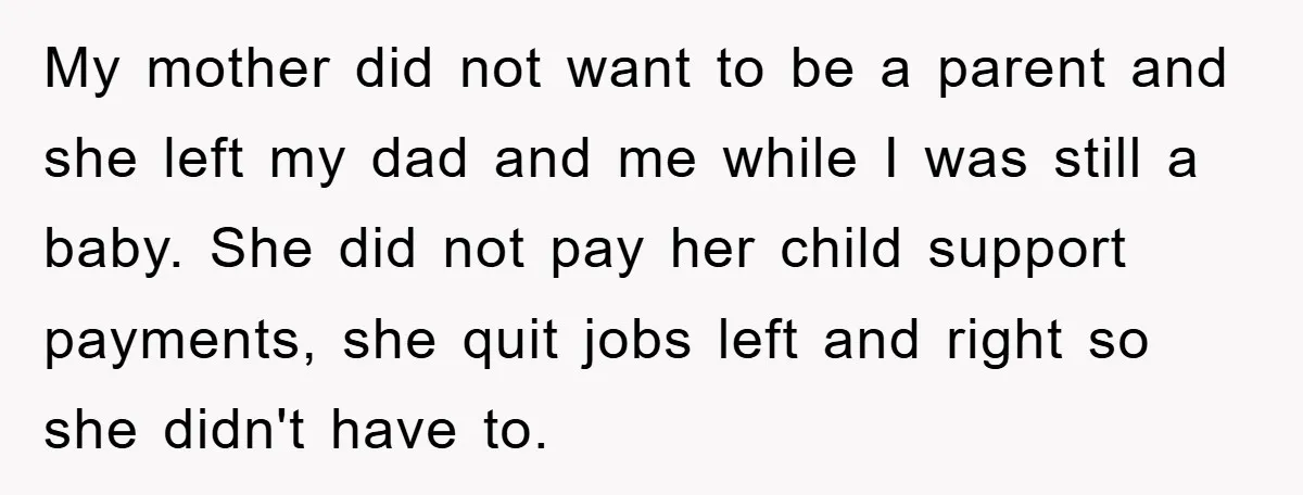 My mother did not want to be a parent and she left my dad and me while I was still a baby. She did not pay her child support payments,...