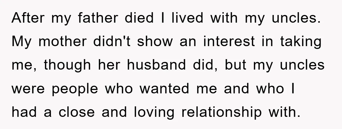 After my father died I lived with my uncles. My mother didn't show an interest in taking me, though her husband did, but my uncles were people who wanted me...