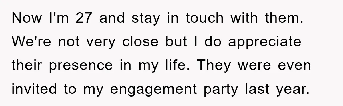 Now I'm 27 and stay in touch with them. We're not very close but I do appreciate their presence in my life. They were even invited to my engagement party...