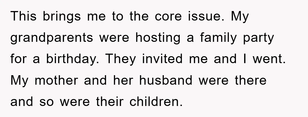 This brings me to the core issue. My grandparents were hosting a family party for a birthday. They invited me and I went. My mother and her husband were there...
