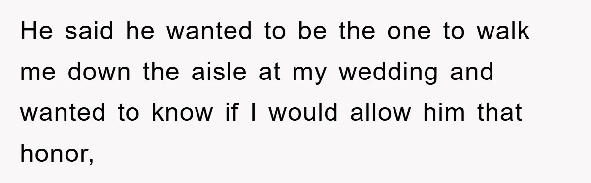 He said he wanted to be the one to walk me down the aisle at my wedding and wanted to know if I would allow him that honor,