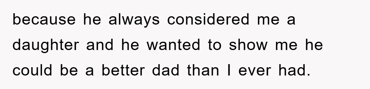because he always considered me a daughter and he wanted to show me he could be a better dad than I ever had.