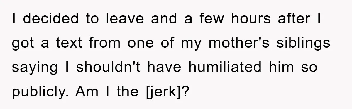 I decided to leave and a few hours after I got a text from one of my mother's siblings saying I shouldn't have humiliated him so publicly. Am I the...