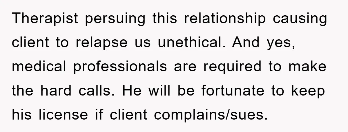 Therapist persuing this relationship causing client to relapse us unethical. And yes, medical professionals are required to make the hard calls. He will be fortunate to keep his license if...