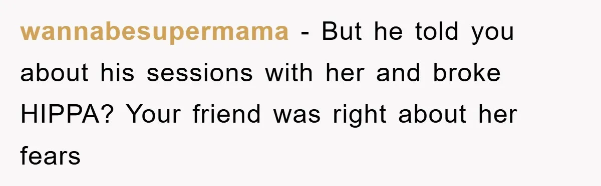 wannabesupermama - But he told you about his sessions with her and broke HIPPA? Your friend was right about her fears
