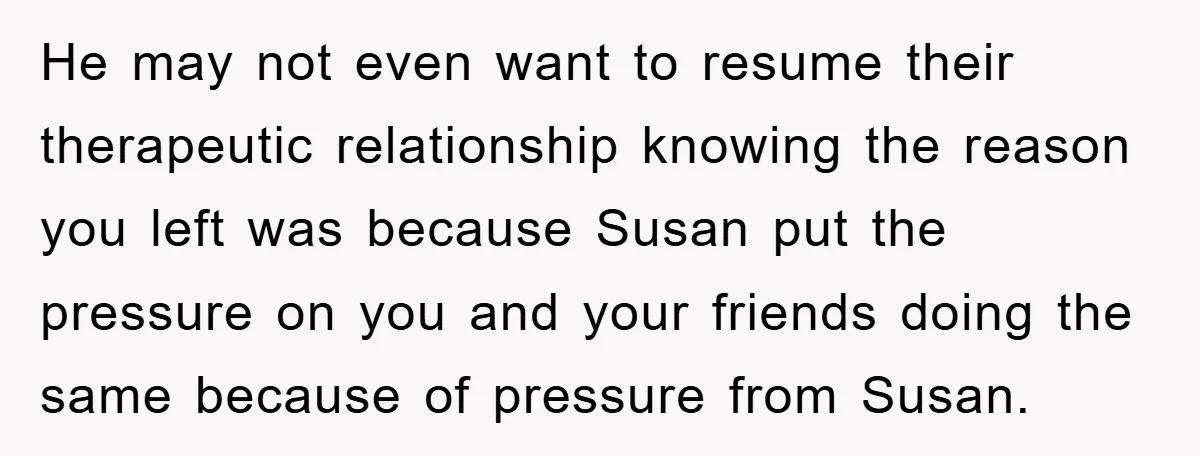 He may not even want to resume their therapeutic relationship knowing the reason you left was because Susan put the pressure on you and your friends doing the same because...