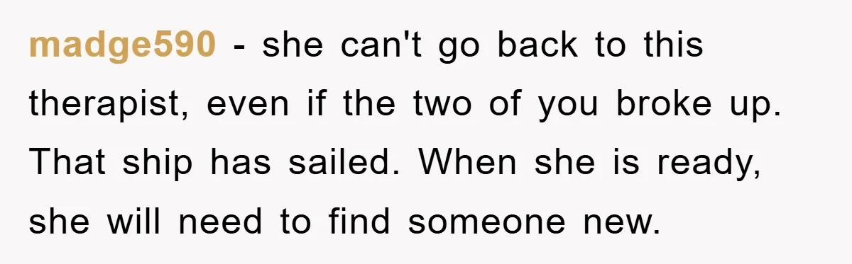 madge590 - she can't go back to this therapist, even if the two of you broke up. That ship has sailed. When she is ready, she will need to find...