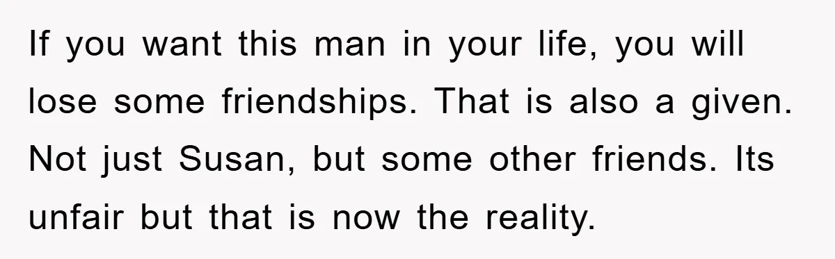 If you want this man in your life, you will lose some friendships. That is also a given. Not just Susan, but some other friends. Its unfair but that is...