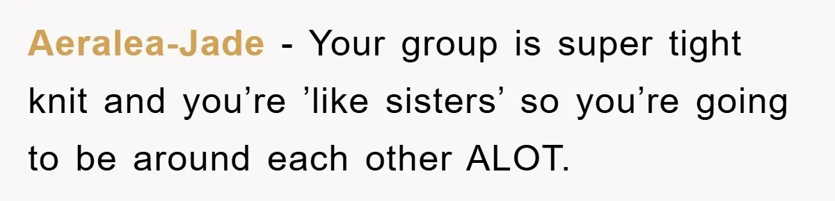 Aeralea-Jade - Your group is super tight knit and you’re ’like sisters’ so you’re going to be around each other ALOT.