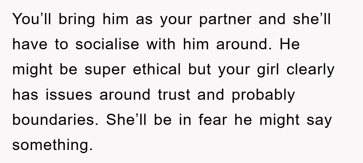 You’ll bring him as your partner and she’ll have to socialise with him around. He might be super ethical but your girl clearly has issues around trust and probably boundaries....