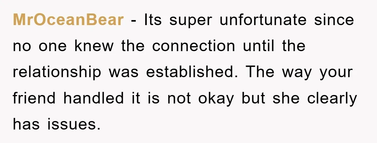 MrOceanBear - Its super unfortunate since no one knew the connection until the relationship was established. The way your friend handled it is not okay but she clearly has issues.
