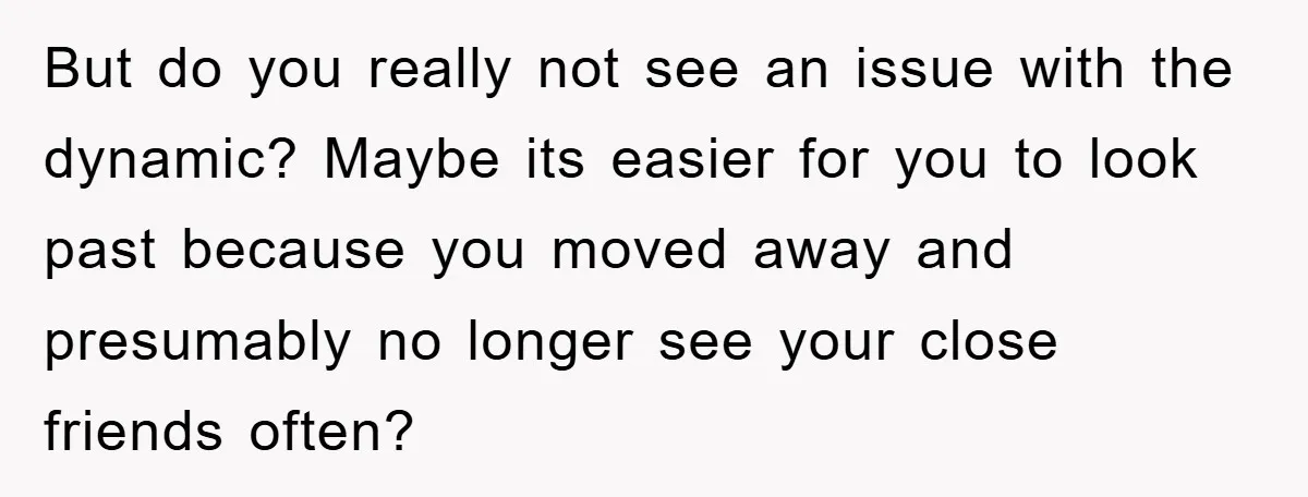 But do you really not see an issue with the dynamic? Maybe its easier for you to look past because you moved away and presumably no longer see your close...