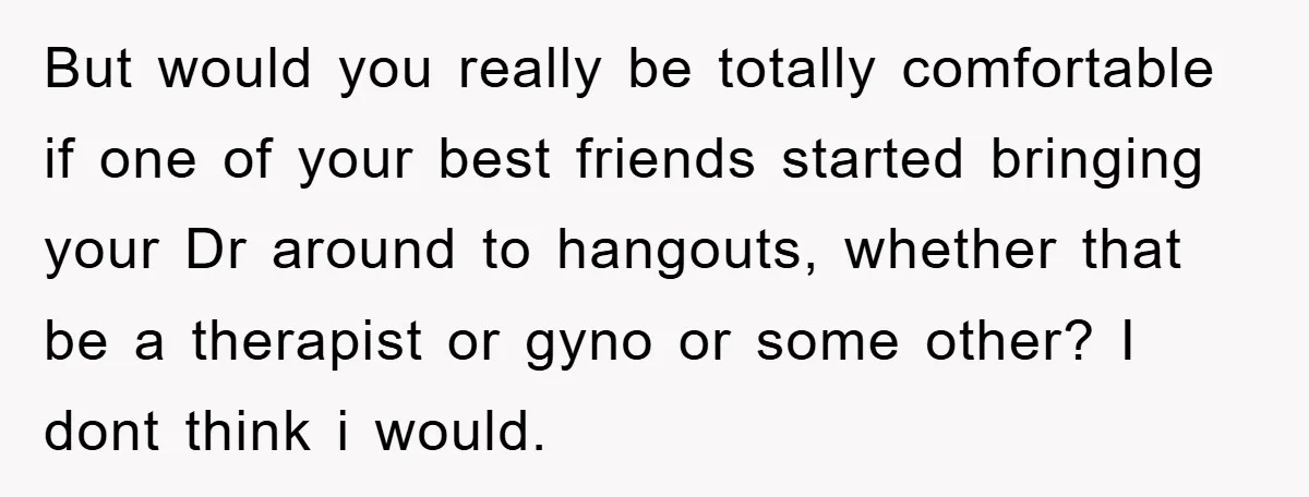 But would you really be totally comfortable if one of your best friends started bringing your Dr around to hangouts, whether that be a therapist or gyno or some other?...