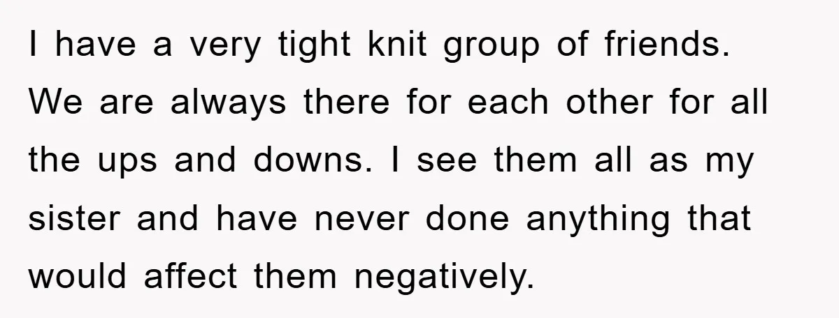 I have a very tight knit group of friends. We are always there for each other for all the ups and downs. I see them all as my sister and...