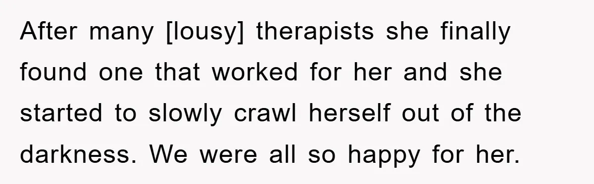 After many [lousy] therapists she finally found one that worked for her and she started to slowly crawl herself out of the darkness. We were all so happy for her.