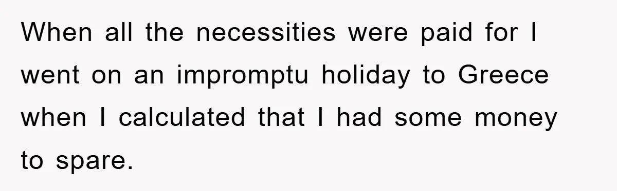 When all the necessities were paid for I went on an impromptu holiday to Greece when I calculated that I had some money to spare.