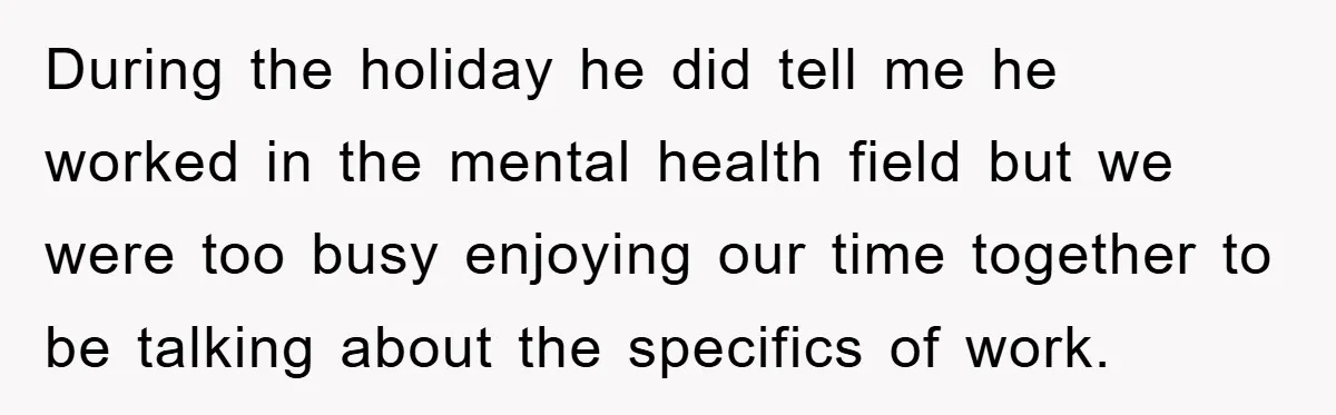 During the holiday he did tell me he worked in the mental health field but we were too busy enjoying our time together to be talking about the specifics of...