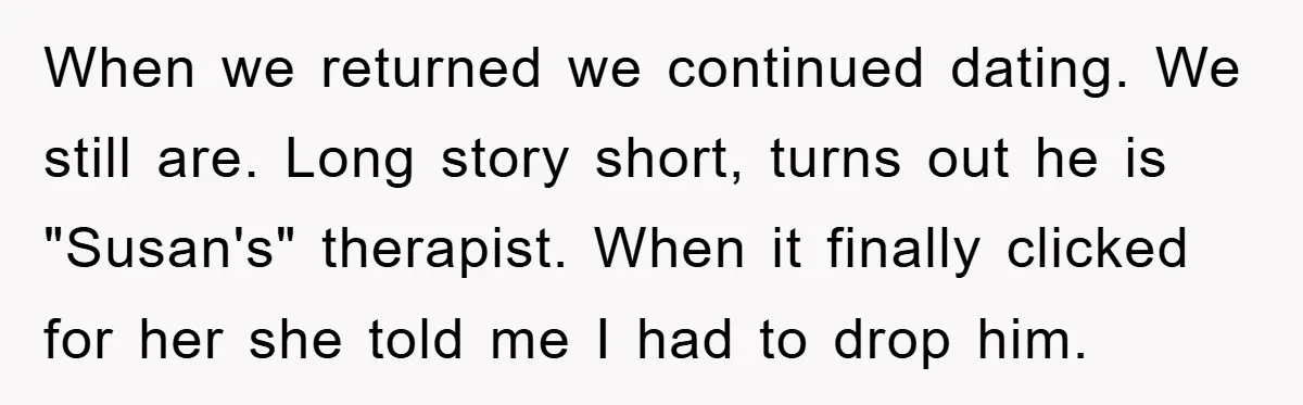 When we returned we continued dating. We still are. Long story short, turns out he is "Susan's" therapist. When it finally clicked for her she told me I had to...