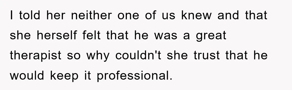 I told her neither one of us knew and that she herself felt that he was a great therapist so why couldn't she trust that he would keep it professional.