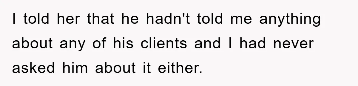 I told her that he hadn't told me anything about any of his clients and I had never asked him about it either.