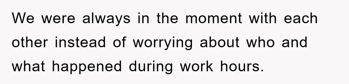 We were always in the moment with each other instead of worrying about who and what happened during work hours.