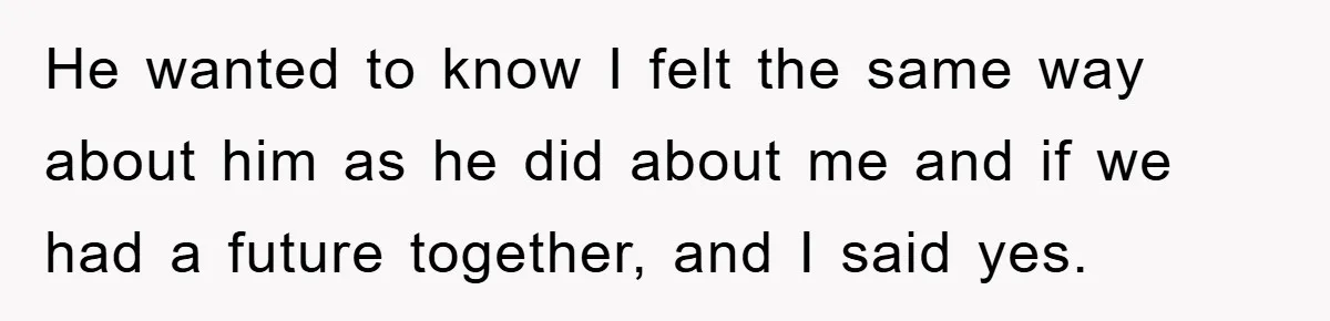 He wanted to know I felt the same way about him as he did about me and if we had a future together, and I said yes.
