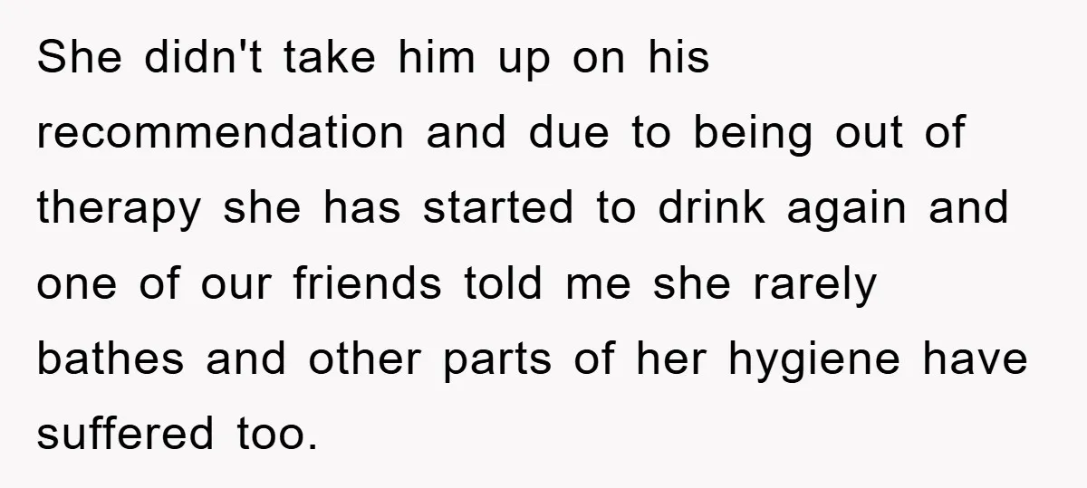 She didn't take him up on his recommendation and due to being out of therapy she has started to drink again and one of our friends told me she rarely...