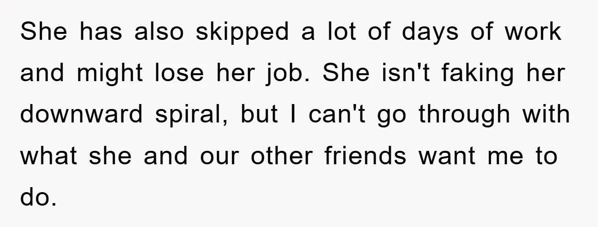 She has also skipped a lot of days of work and might lose her job. She isn't faking her downward spiral, but I can't go through with what she and...
