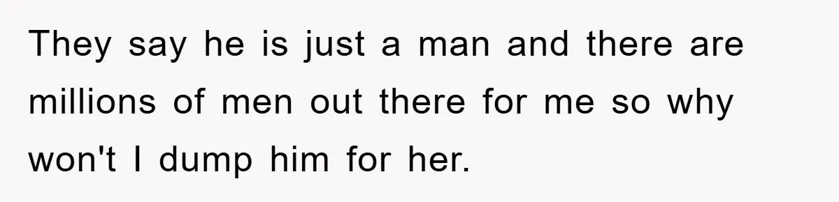 They say he is just a man and there are millions of men out there for me so why won't I dump him for her.