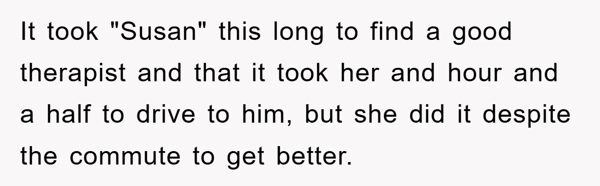 It took "Susan" this long to find a good therapist and that it took her and hour and a half to drive to him, but she did it despite the...