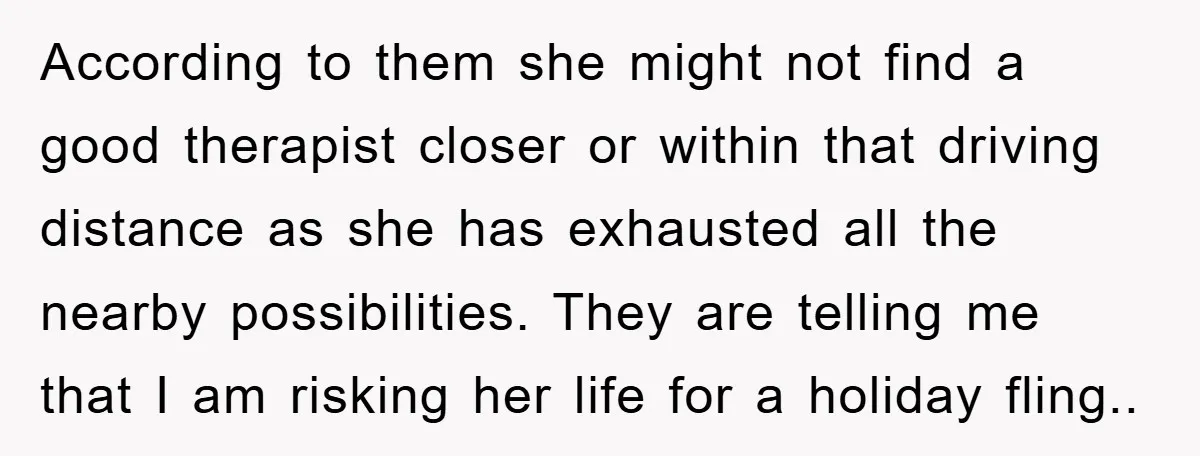 According to them she might not find a good therapist closer or within that driving distance as she has exhausted all the nearby possibilities. They are telling me that I...