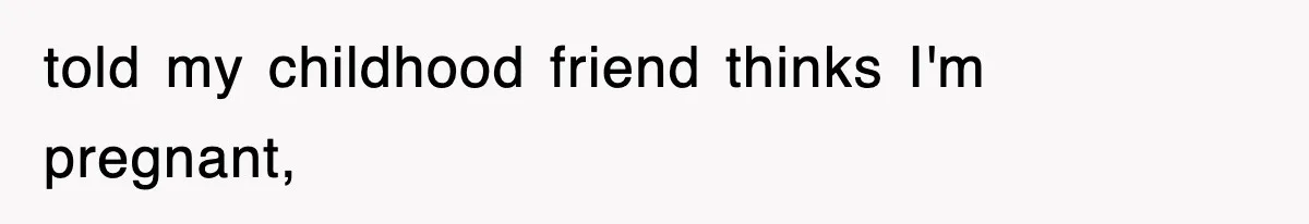 told my childhood friend thinks I'm pregnant,