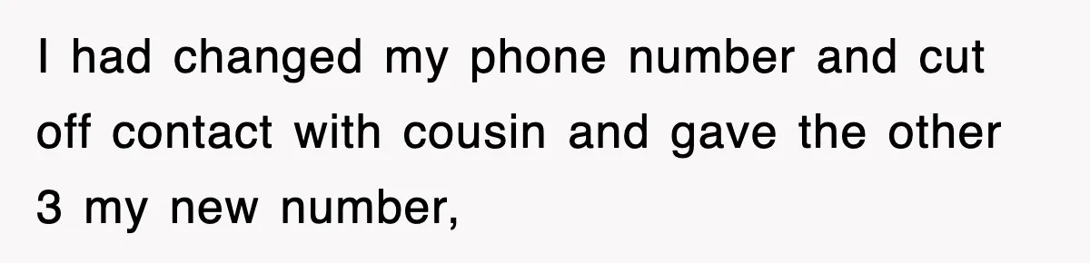 I had changed my phone number and cut off contact with cousin and gave the other 3 my new number,