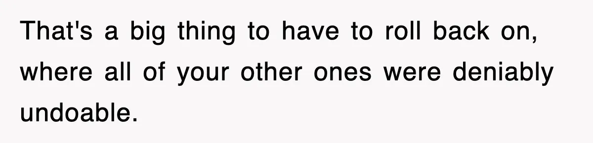 That's a big thing to have to roll back on, where all of your other ones were deniably undoable.