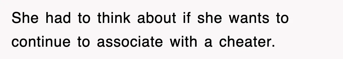 She had to think about if she wants to continue to associate with a cheater.