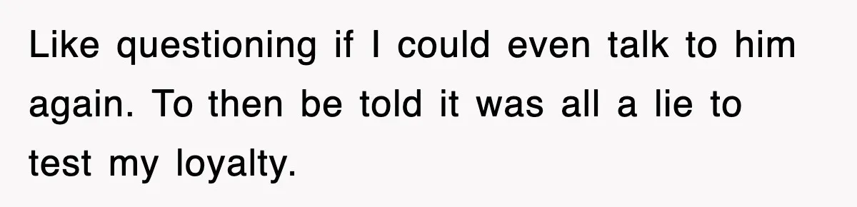 Like questioning if I could even talk to him again. To then be told it was all a lie to test my loyalty.